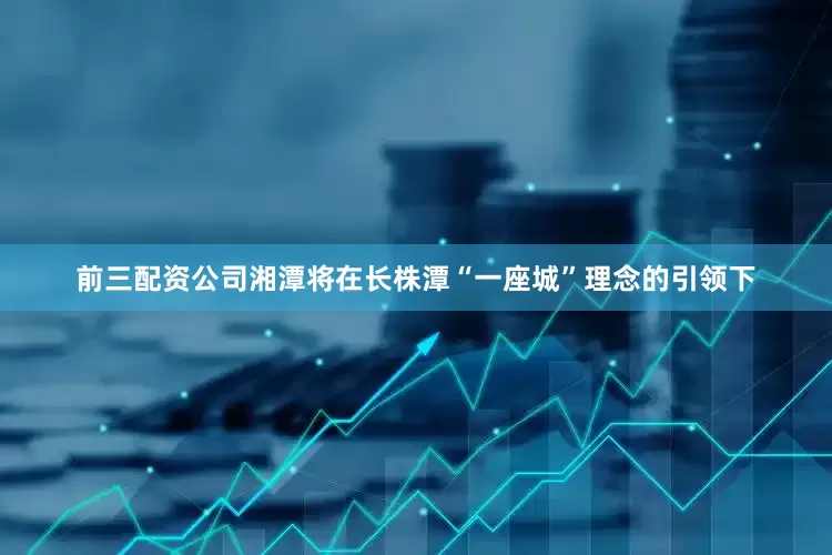 前三配资公司湘潭将在长株潭“一座城”理念的引领下