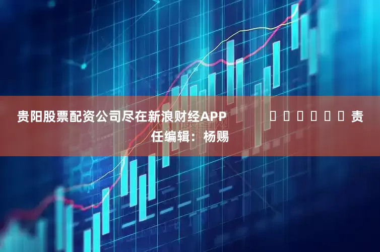 贵阳股票配资公司尽在新浪财经APP            						责任编辑：杨赐