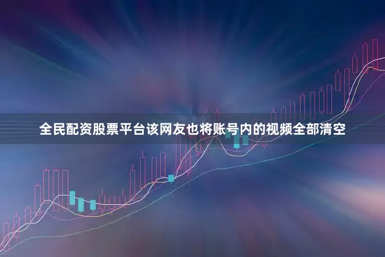 全民配资股票平台该网友也将账号内的视频全部清空