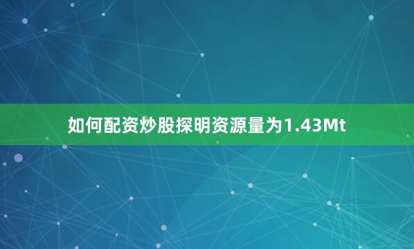 如何配资炒股探明资源量为1.43Mt