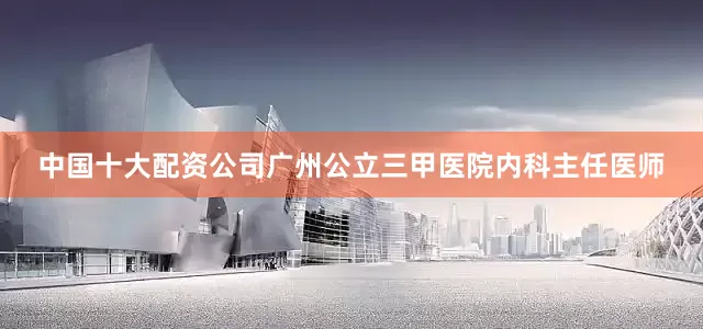 中国十大配资公司广州公立三甲医院内科主任医师