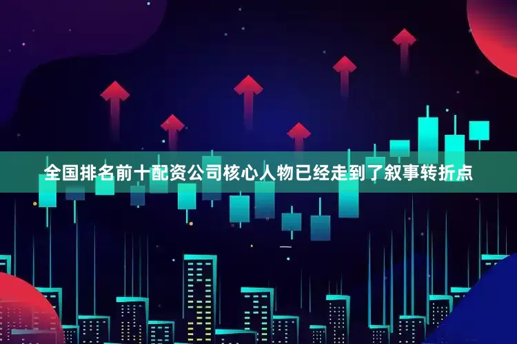全国排名前十配资公司核心人物已经走到了叙事转折点