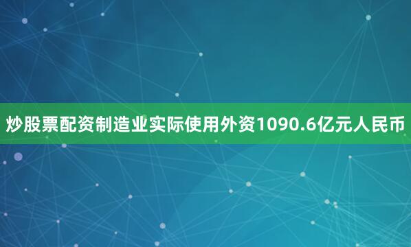 炒股票配资制造业实际使用外资1090.6亿元人民币