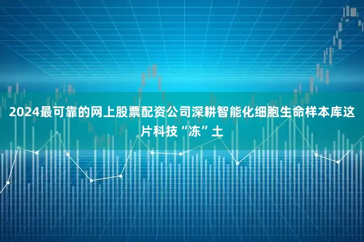 2024最可靠的网上股票配资公司深耕智能化细胞生命样本库这片科技“冻”土