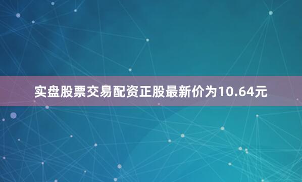 实盘股票交易配资正股最新价为10.64元
