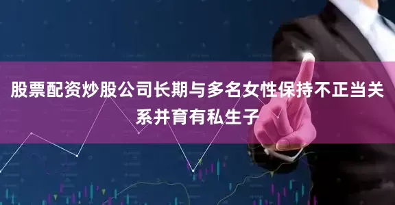 股票配资炒股公司长期与多名女性保持不正当关系并育有私生子