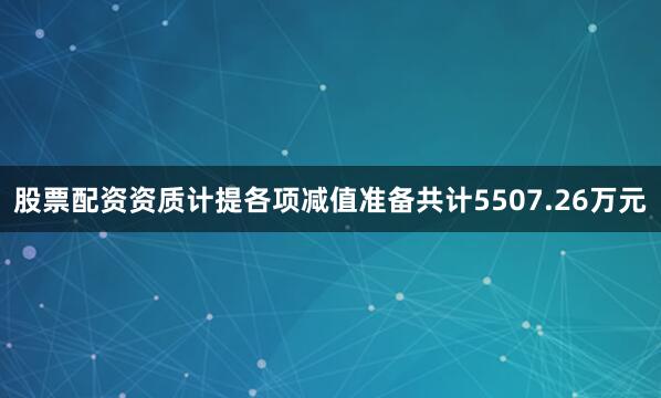 股票配资资质计提各项减值准备共计5507.26万元