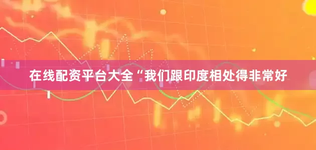 在线配资平台大全　　“我们跟印度相处得非常好