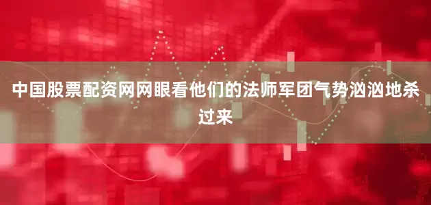 中国股票配资网网眼看他们的法师军团气势汹汹地杀过来