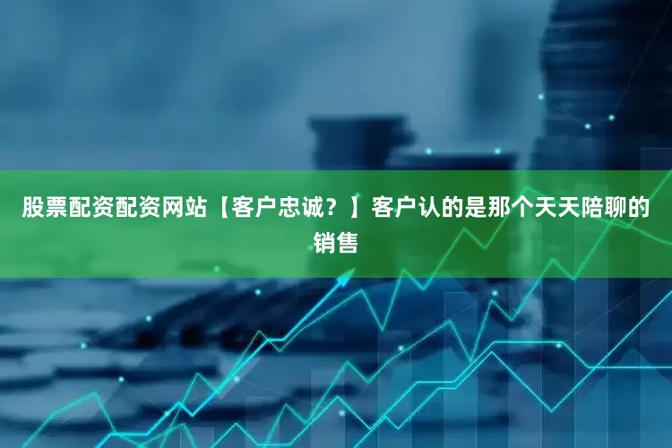 股票配资配资网站【客户忠诚？】客户认的是那个天天陪聊的销售
