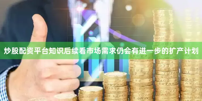 炒股配资平台知识后续看市场需求仍会有进一步的扩产计划