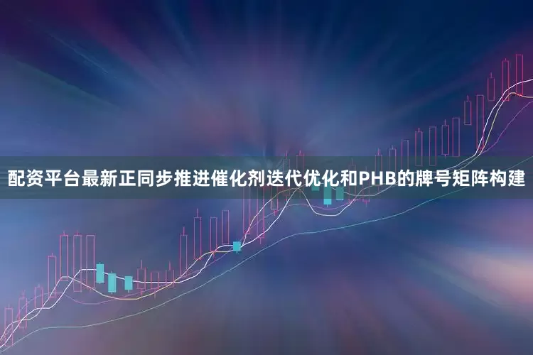 配资平台最新正同步推进催化剂迭代优化和PHB的牌号矩阵构建